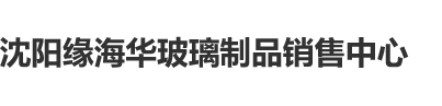 操大鸡巴沈阳缘海华玻璃制品销售中心